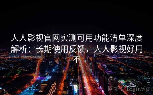 人人影视官网实测可用功能清单深度解析：长期使用反馈，人人影视好用不