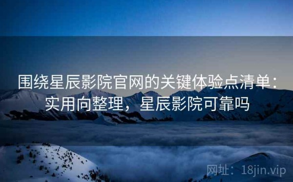 围绕星辰影院官网的关键体验点清单：实用向整理，星辰影院可靠吗