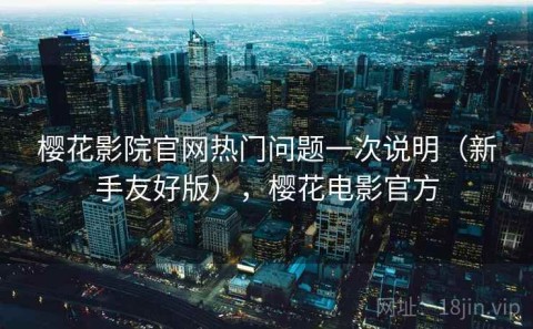 樱花影院官网热门问题一次说明（新手友好版），樱花电影官方