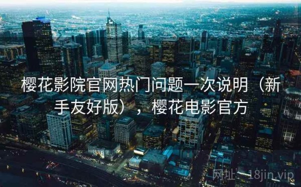 樱花影院官网热门问题一次说明（新手友好版），樱花电影官方