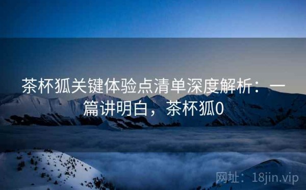 茶杯狐关键体验点清单深度解析：一篇讲明白，茶杯狐0