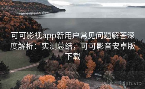 可可影视app新用户常见问题解答深度解析：实测总结，可可影音安卓版下载