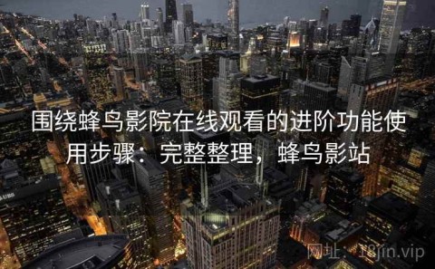 围绕蜂鸟影院在线观看的进阶功能使用步骤：完整整理，蜂鸟影站