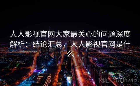 人人影视官网大家最关心的问题深度解析：结论汇总，人人影视官网是什么