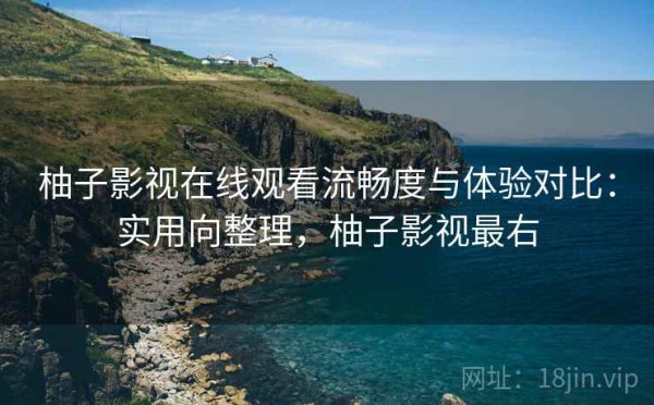 柚子影视在线观看流畅度与体验对比：实用向整理，柚子影视最右