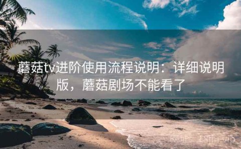 蘑菇tv进阶使用流程说明：详细说明版，蘑菇剧场不能看了