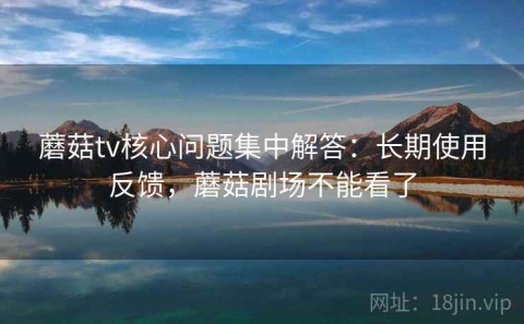 蘑菇tv核心问题集中解答：长期使用反馈，蘑菇剧场不能看了