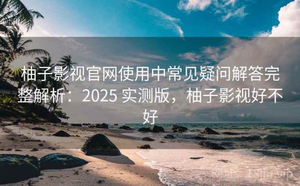 柚子影视官网使用中常见疑问解答完整解析：2025 实测版，柚子影视好不好