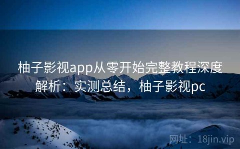 柚子影视app从零开始完整教程深度解析：实测总结，柚子影视pc