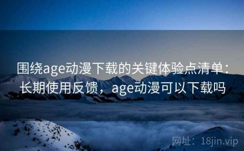 围绕age动漫下载的关键体验点清单：长期使用反馈，age动漫可以下载吗