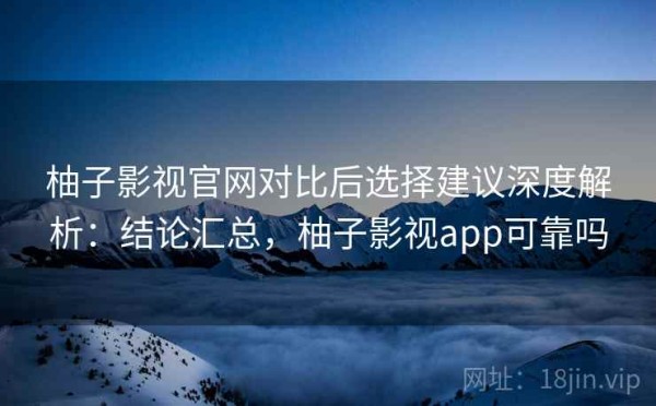 柚子影视官网对比后选择建议深度解析：结论汇总，柚子影视app可靠吗