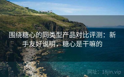 围绕糖心的同类型产品对比评测：新手友好说明，糖心是干嘛的