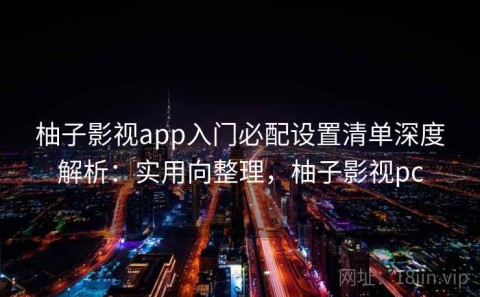 柚子影视app入门必配设置清单深度解析：实用向整理，柚子影视pc