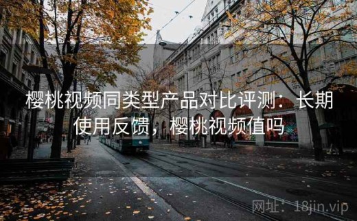 樱桃视频同类型产品对比评测：长期使用反馈，樱桃视频值吗