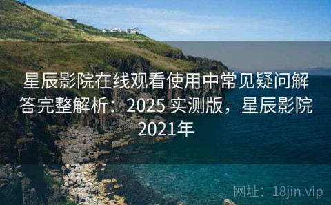 星辰影院在线观看使用中常见疑问解答完整解析：2025 实测版，星辰影院2021年