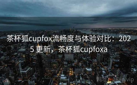 茶杯狐cupfox流畅度与体验对比：2025 更新，茶杯狐cupfoxa