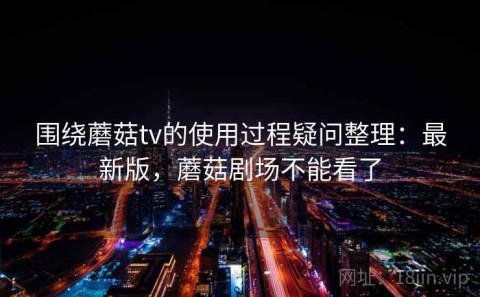 围绕蘑菇tv的使用过程疑问整理：最新版，蘑菇剧场不能看了