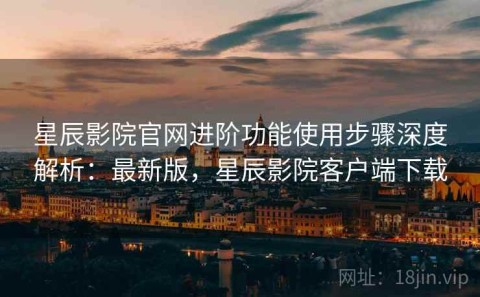 星辰影院官网进阶功能使用步骤深度解析：最新版，星辰影院客户端下载