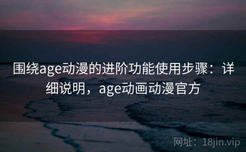 围绕age动漫的进阶功能使用步骤：详细说明，age动画动漫官方