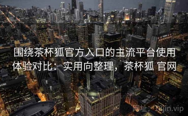 围绕茶杯狐官方入口的主流平台使用体验对比：实用向整理，茶杯狐 官网