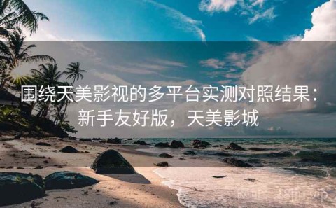 围绕天美影视的多平台实测对照结果：新手友好版，天美影城