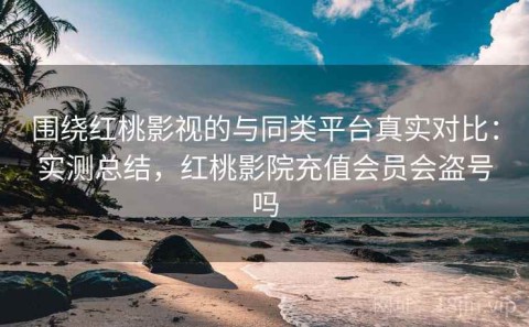 围绕红桃影视的与同类平台真实对比：实测总结，红桃影院充值会员会盗号吗