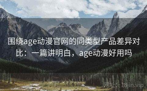 围绕age动漫官网的同类型产品差异对比：一篇讲明白，age动漫好用吗
