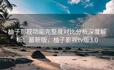 柚子影视功能完整度对比分析深度解析：最新版，柚子影视tv版3.0