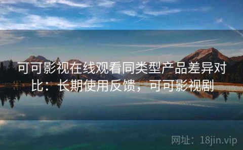 可可影视在线观看同类型产品差异对比：长期使用反馈，可可影视剧