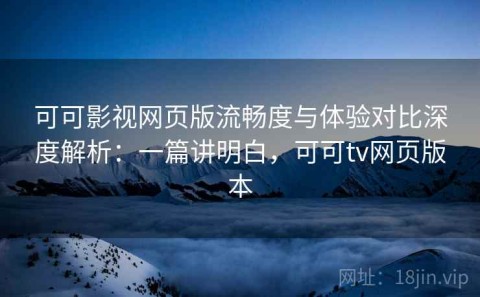 可可影视网页版流畅度与体验对比深度解析：一篇讲明白，可可tv网页版本