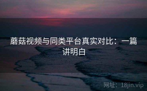 蘑菇视频与同类平台真实对比：一篇讲明白