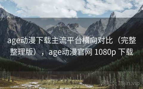 age动漫下载主流平台横向对比（完整整理版），age动漫官网 1080p 下载