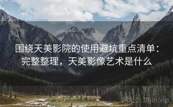 围绕天美影院的使用避坑重点清单：完整整理，天美影像艺术是什么