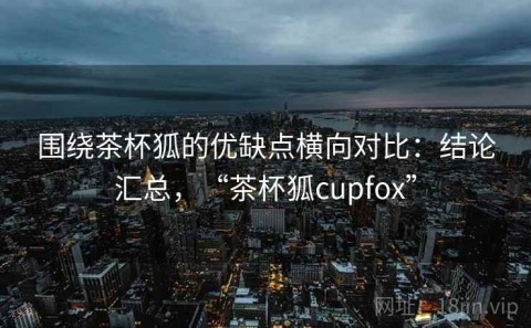 围绕茶杯狐的优缺点横向对比：结论汇总，“茶杯狐cupfox”