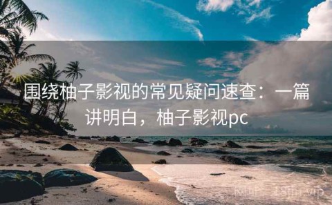 围绕柚子影视的常见疑问速查：一篇讲明白，柚子影视pc