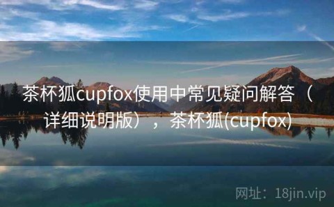 茶杯狐cupfox使用中常见疑问解答（详细说明版），茶杯狐(cupfox)