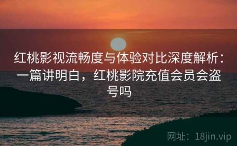 红桃影视流畅度与体验对比深度解析：一篇讲明白，红桃影院充值会员会盗号吗