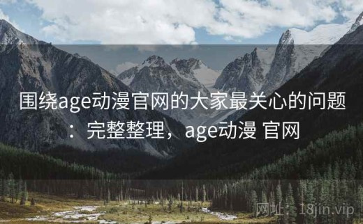 围绕age动漫官网的大家最关心的问题：完整整理，age动漫 官网