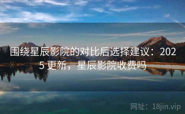围绕星辰影院的对比后选择建议：2025 更新，星辰影院收费吗