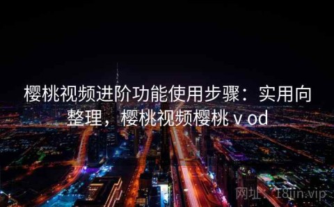 樱桃视频进阶功能使用步骤：实用向整理，樱桃视频樱桃ⅴod
