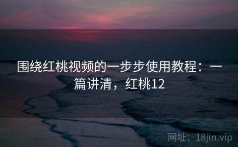 围绕红桃视频的一步步使用教程：一篇讲清，红桃12