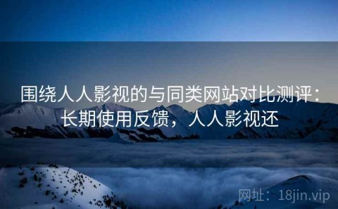 围绕人人影视的与同类网站对比测评：长期使用反馈，人人影视还