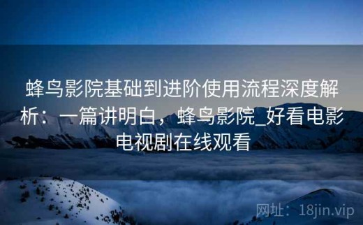蜂鸟影院基础到进阶使用流程深度解析：一篇讲明白，蜂鸟影院_好看电影电视剧在线观看