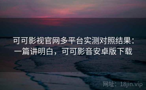 可可影视官网多平台实测对照结果：一篇讲明白，可可影音安卓版下载
