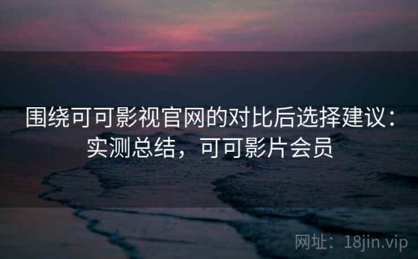 围绕可可影视官网的对比后选择建议：实测总结，可可影片会员