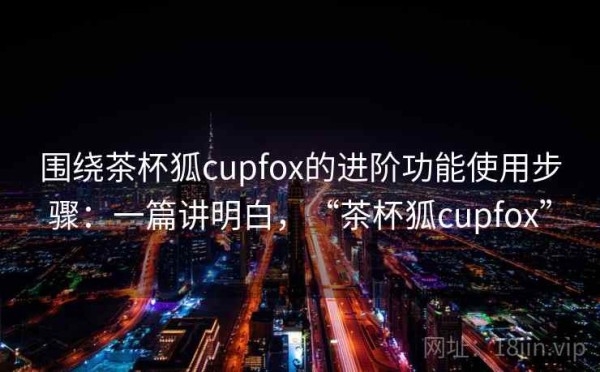 围绕茶杯狐cupfox的进阶功能使用步骤：一篇讲明白，“茶杯狐cupfox”