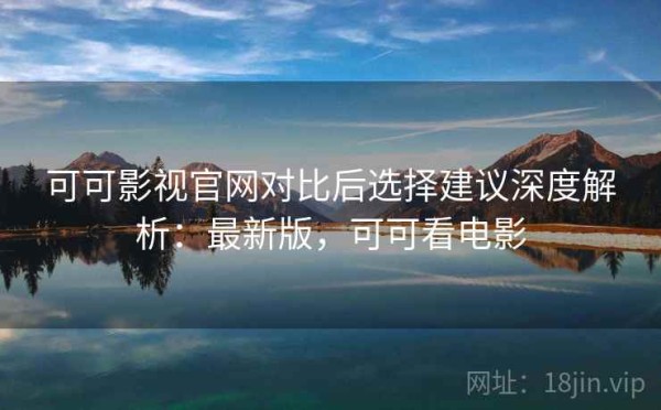 可可影视官网对比后选择建议深度解析：最新版，可可看电影