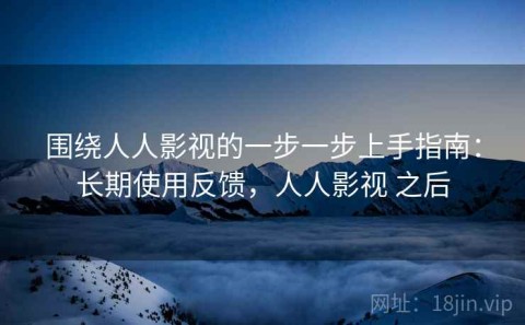 围绕人人影视的一步一步上手指南：长期使用反馈，人人影视 之后