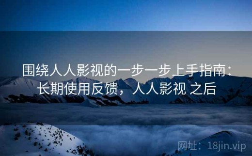 围绕人人影视的一步一步上手指南：长期使用反馈，人人影视 之后