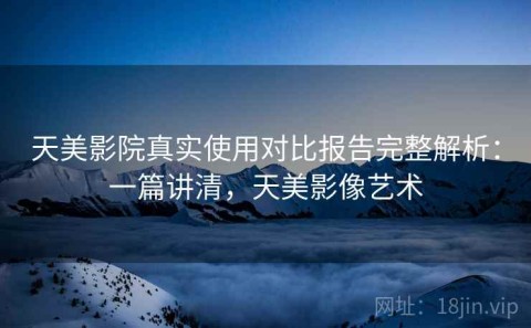 天美影院真实使用对比报告完整解析：一篇讲清，天美影像艺术